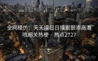 全网模仿：天天摸日日摸狠狠添高潮喷相关热梗 · 热点2727