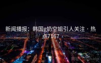 新闻播报：韩国g奶空姐引人关注 · 热点7167