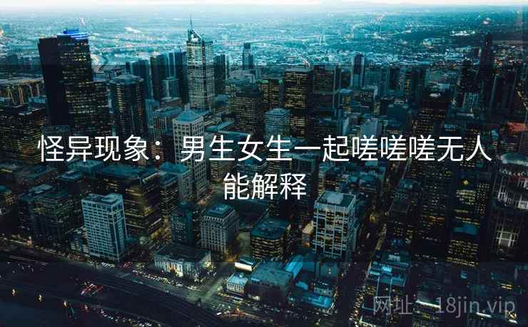 怪异现象：男生女生一起嗟嗟嗟无人能解释