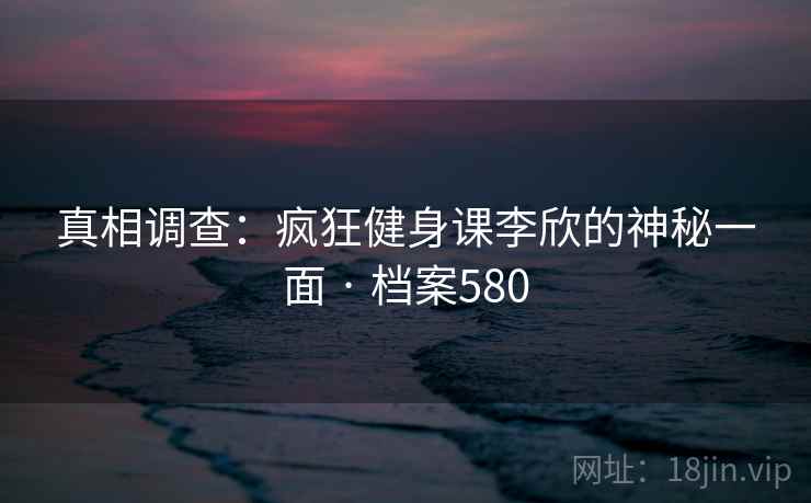 真相调查：疯狂健身课李欣的神秘一面 · 档案580