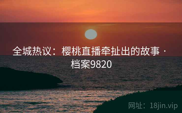 全城热议：樱桃直播牵扯出的故事 · 档案9820