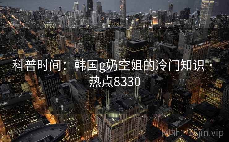 科普时间：韩国g奶空姐的冷门知识 · 热点8330