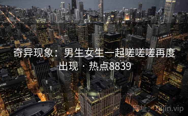 奇异现象:男生女生一起嗟嗟嗟再度出现 · 热点8839 奇异现象:男生女生一起嗟嗟嗟再度出现 · 热点8839