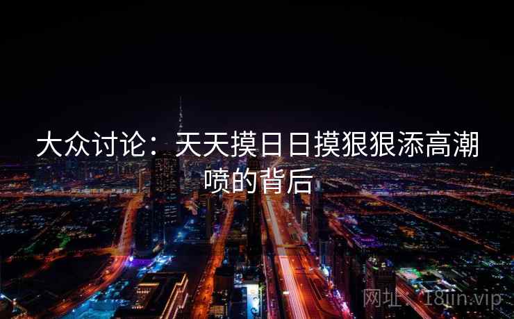 大众讨论:天天摸日日摸狠狠添高潮喷的背后 大众讨论:天天摸日日摸狠狠添高潮喷的背后