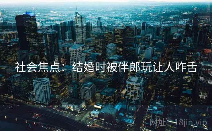 社会焦点：结婚时被伴郎玩让人咋舌