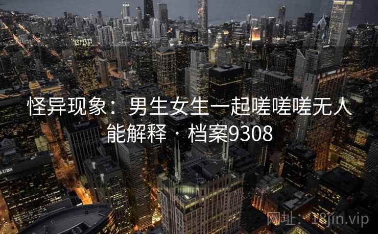 怪异现象：男生女生一起嗟嗟嗟无人能解释 · 档案9308